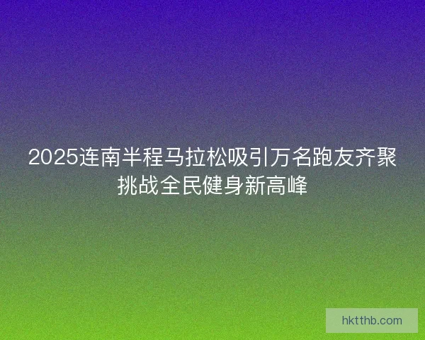 2025连南半程马拉松吸引万名跑友齐聚挑战全民健身新高峰