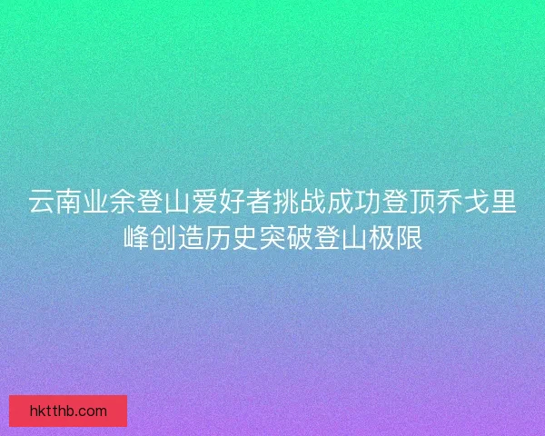 云南业余登山爱好者挑战成功登顶乔戈里峰创造历史突破登山极限