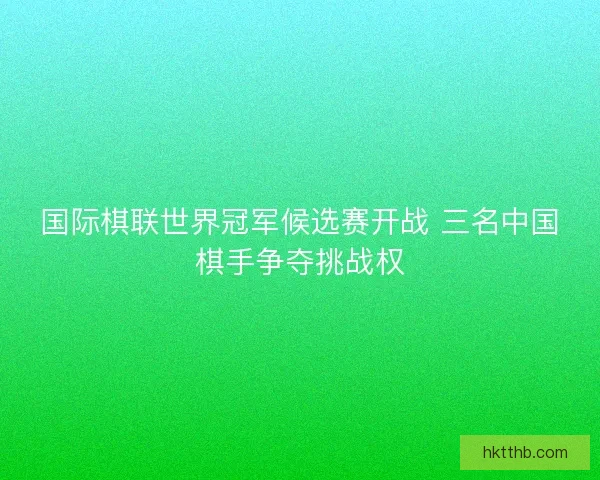 国际棋联世界冠军候选赛开战 三名中国棋手争夺挑战权