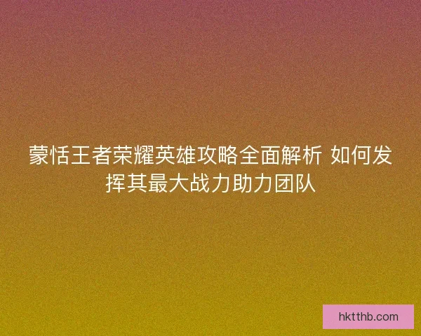 蒙恬王者荣耀英雄攻略全面解析 如何发挥其最大战力助力团队