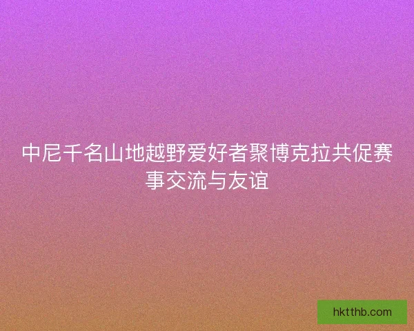 中尼千名山地越野爱好者聚博克拉共促赛事交流与友谊