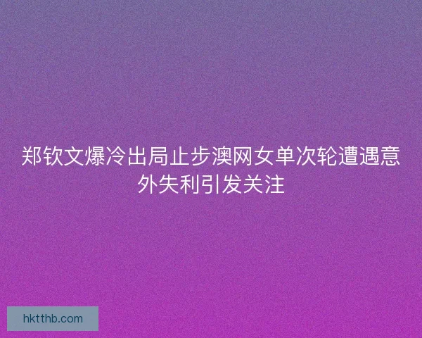 郑钦文爆冷出局止步澳网女单次轮遭遇意外失利引发关注
