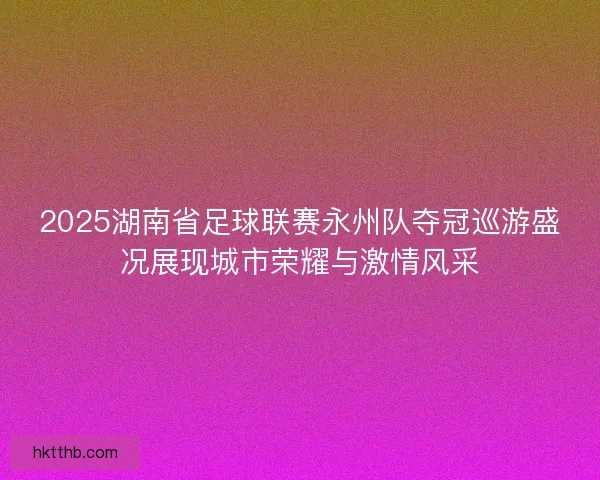 2025湖南省足球联赛永州队夺冠巡游盛况展现城市荣耀与激情风采