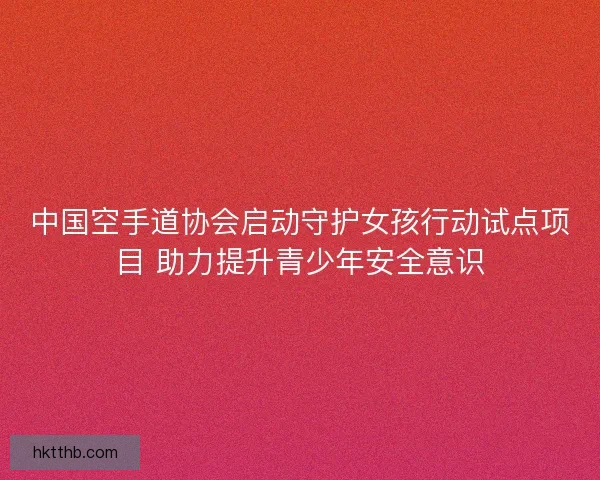 中国空手道协会启动守护女孩行动试点项目 助力提升青少年安全意识