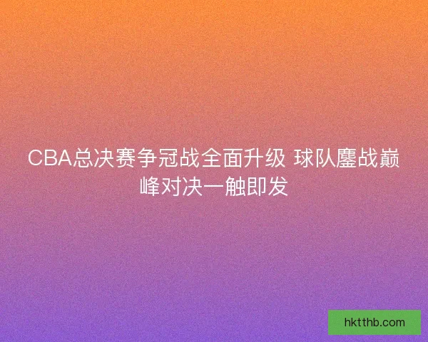 CBA总决赛争冠战全面升级 球队鏖战巅峰对决一触即发