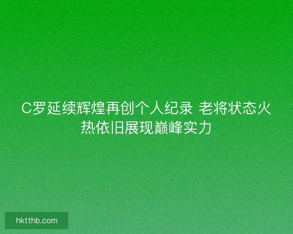 C罗延续辉煌再创个人纪录 老将状态火热依旧展现巅峰实力