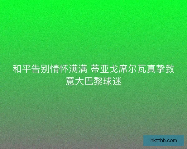 和平告别情怀满满 蒂亚戈席尔瓦真挚致意大巴黎球迷
