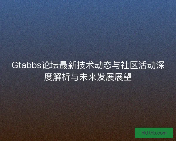 Gtabbs论坛最新技术动态与社区活动深度解析与未来发展展望