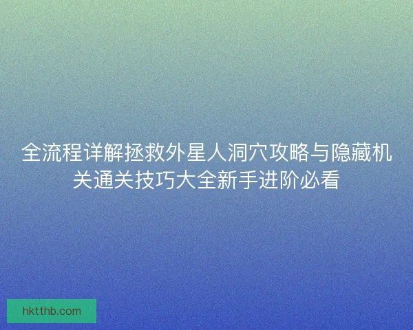 全流程详解拯救外星人洞穴攻略与隐藏机关通关技巧大全新手进阶必看